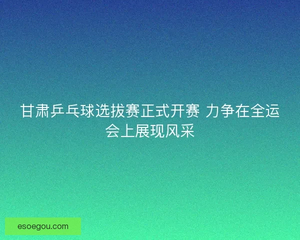甘肃乒乓球选拔赛正式开赛 力争在全运会上展现风采