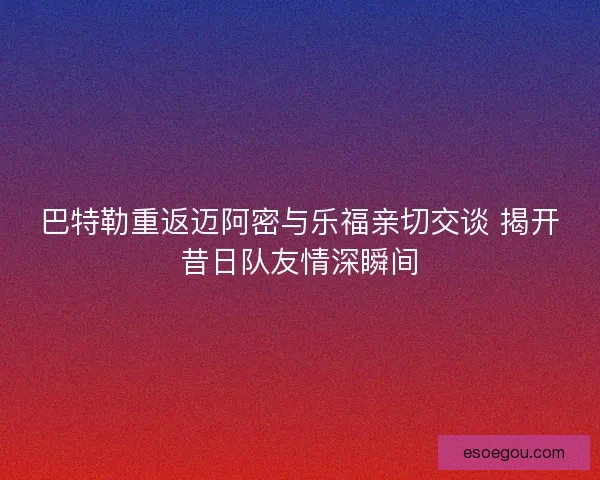 巴特勒重返迈阿密与乐福亲切交谈 揭开昔日队友情深瞬间